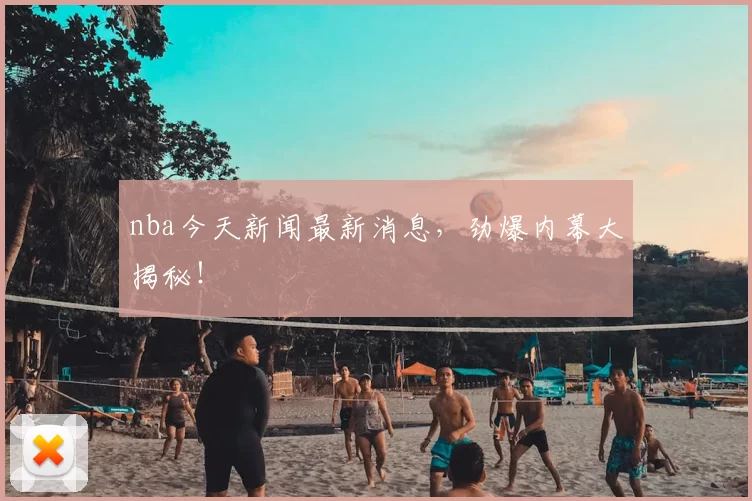 nba今天新闻最新消息，劲爆内幕大揭秘！