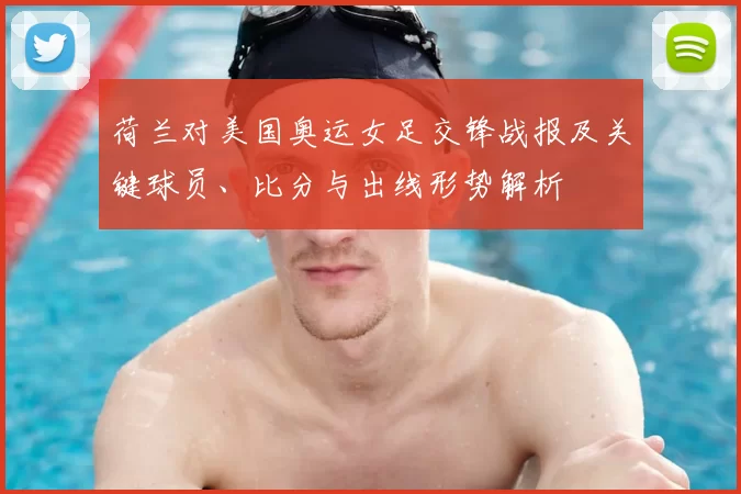 荷兰对美国奥运女足交锋战报及关键球员、比分与出线形势解析