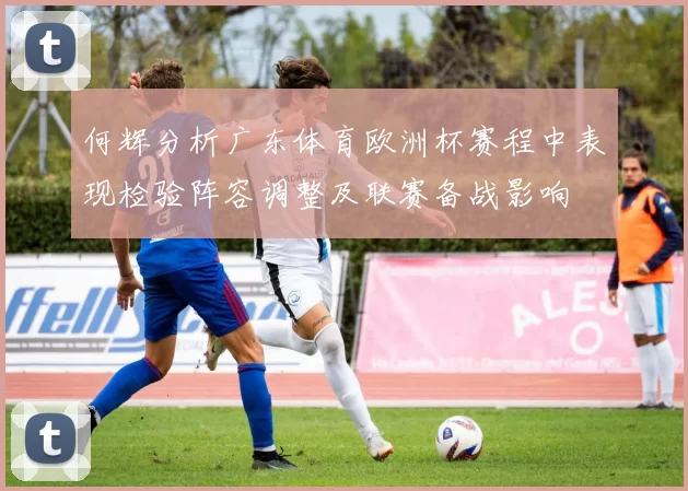 何辉分析广东体育欧洲杯赛程中表现检验阵容调整及联赛备战影响