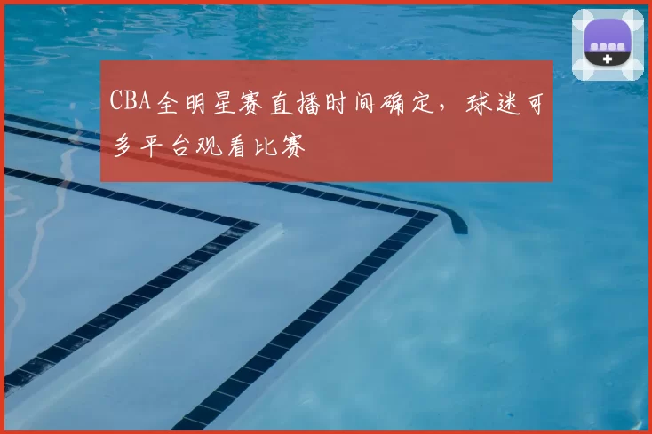 CBA全明星赛直播时间确定,球迷可多平台观看比赛