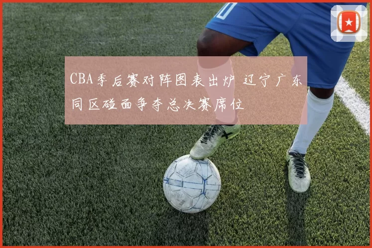 CBA季后赛对阵图表出炉 辽宁广东同区碰面争夺总决赛席位